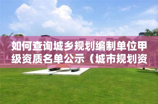 如何查詢城鄉(xiāng)規(guī)劃編制單位甲級資質名單公示（城市規(guī)劃資質查詢）