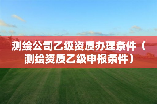 測(cè)繪公司乙級(jí)資質(zhì)辦理?xiàng)l件（測(cè)繪資質(zhì)乙級(jí)申報(bào)條件）