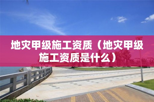 地災(zāi)甲級施工資質(zhì)（地災(zāi)甲級施工資質(zhì)是什么）