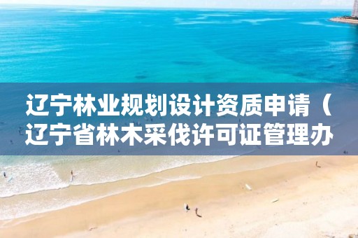 遼寧林業規劃設計資質申請（遼寧省林木采伐許可證管理辦法）