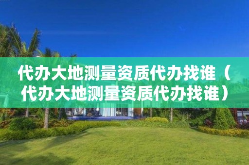 代辦大地測量資質(zhì)代辦找誰（代辦大地測量資質(zhì)代辦找誰）