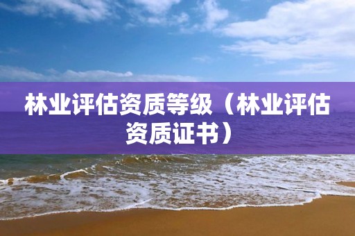 林業(yè)評(píng)估資質(zhì)等級(jí)（林業(yè)評(píng)估資質(zhì)證書）