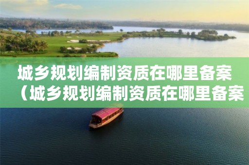 城鄉(xiāng)規(guī)劃編制資質(zhì)在哪里備案（城鄉(xiāng)規(guī)劃編制資質(zhì)在哪里備案的）