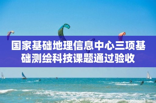 國家基礎(chǔ)地理信息中心三項(xiàng)基礎(chǔ)測(cè)繪科技課題通過驗(yàn)收