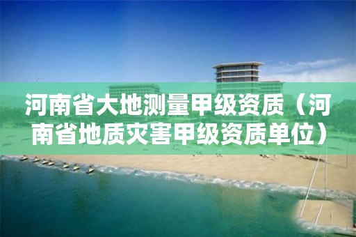 河南省大地測量甲級資質(zhì)（河南省地質(zhì)災(zāi)害甲級資質(zhì)單位）