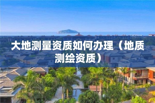 大地測(cè)量資質(zhì)如何辦理（地質(zhì)測(cè)繪資質(zhì)）