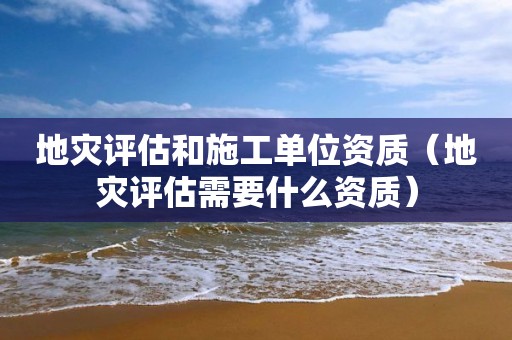 地災(zāi)評(píng)估和施工單位資質(zhì)（地災(zāi)評(píng)估需要什么資質(zhì)）