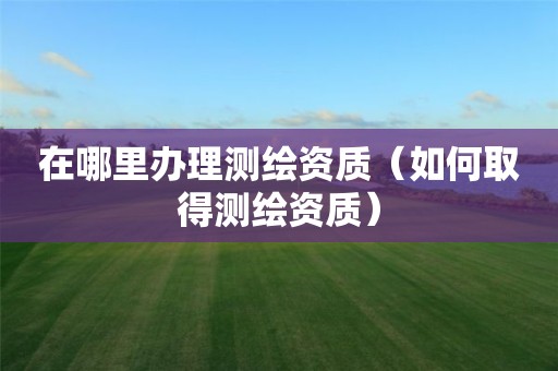 在哪里辦理測繪資質(zhì)（如何取得測繪資質(zhì)）