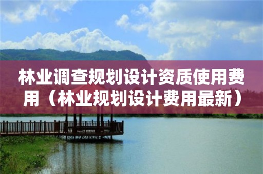 林業(yè)調(diào)查規(guī)劃設計資質(zhì)使用費用（林業(yè)規(guī)劃設計費用最新）