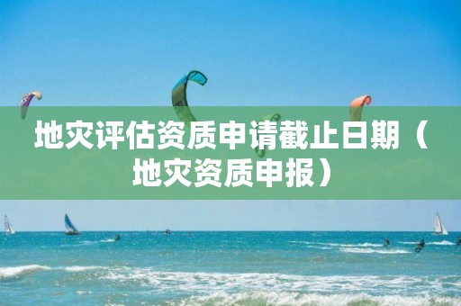 地災(zāi)評(píng)估資質(zhì)申請(qǐng)截止日期（地災(zāi)資質(zhì)申報(bào)）