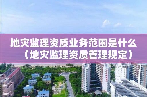 地災監(jiān)理資質業(yè)務范圍是什么（地災監(jiān)理資質管理規(guī)定）