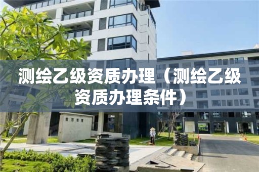 測(cè)繪乙級(jí)資質(zhì)辦理（測(cè)繪乙級(jí)資質(zhì)辦理?xiàng)l件）