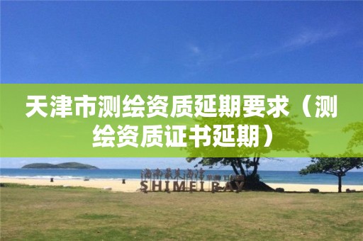 天津市測繪資質(zhì)延期要求（測繪資質(zhì)證書延期）