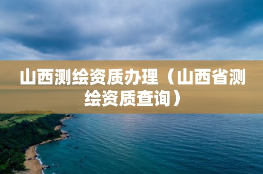 山西測繪資質辦理（山西省測繪資質查詢）