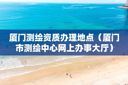 廈門測(cè)繪資質(zhì)辦理地點(diǎn)（廈門市測(cè)繪中心網(wǎng)上辦事大廳）