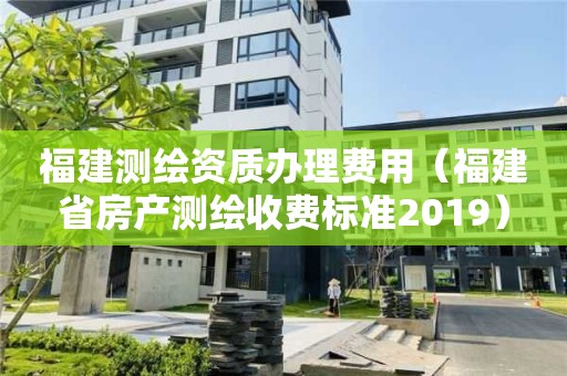 福建測(cè)繪資質(zhì)辦理費(fèi)用（福建省房產(chǎn)測(cè)繪收費(fèi)標(biāo)準(zhǔn)2019）