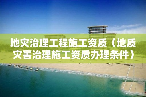 地災治理工程施工資質（地質災害治理施工資質辦理條件）