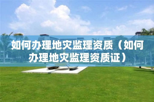如何辦理地災監(jiān)理資質（如何辦理地災監(jiān)理資質證）
