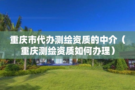 重慶市代辦測繪資質的中介（重慶測繪資質如何辦理）