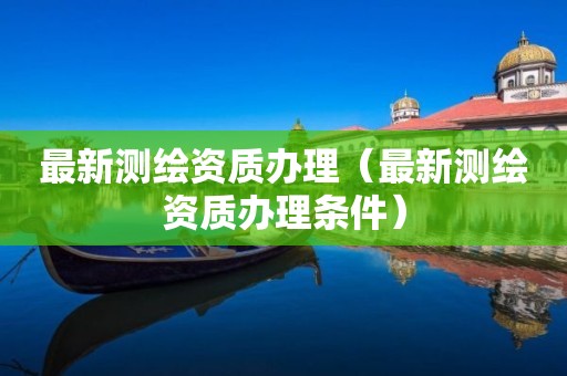 最新測繪資質(zhì)辦理（最新測繪資質(zhì)辦理條件）