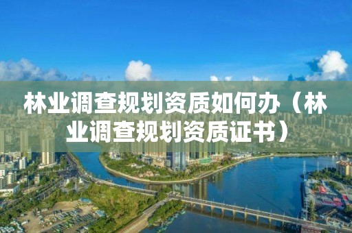 林業(yè)調(diào)查規(guī)劃資質(zhì)如何辦（林業(yè)調(diào)查規(guī)劃資質(zhì)證書(shū)）