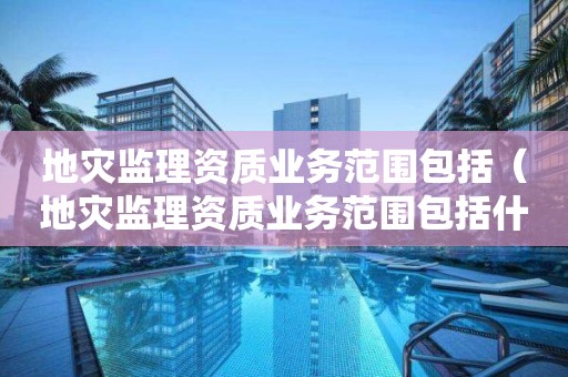 地災監(jiān)理資質(zhì)業(yè)務范圍包括（地災監(jiān)理資質(zhì)業(yè)務范圍包括什么）