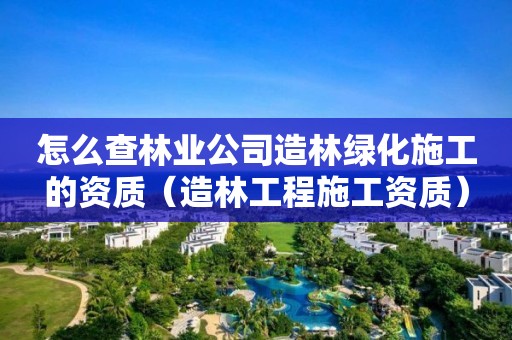 怎么查林業(yè)公司造林綠化施工的資質(zhì)（造林工程施工資質(zhì)）