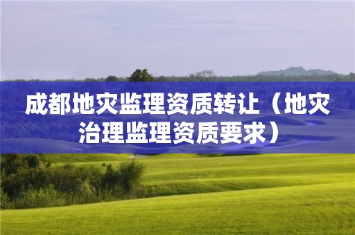 成都地災監理資質轉讓（地災治理監理資質要求）