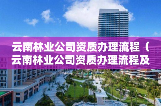 云南林業(yè)公司資質(zhì)辦理流程（云南林業(yè)公司資質(zhì)辦理流程及費(fèi)用）