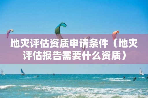 地災(zāi)評(píng)估資質(zhì)申請(qǐng)條件（地災(zāi)評(píng)估報(bào)告需要什么資質(zhì)）