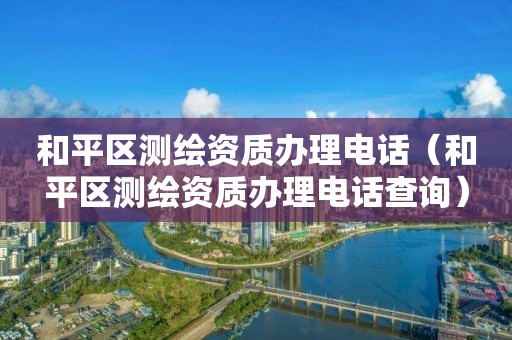 和平區測繪資質辦理電話（和平區測繪資質辦理電話查詢）