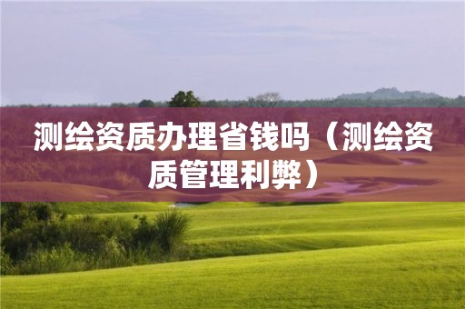 測繪資質辦理省錢嗎（測繪資質管理利弊）