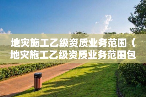 地災施工乙級資質(zhì)業(yè)務范圍（地災施工乙級資質(zhì)業(yè)務范圍包括）