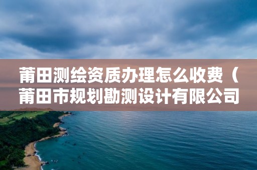 莆田測繪資質辦理怎么收費（莆田市規劃勘測設計有限公司）