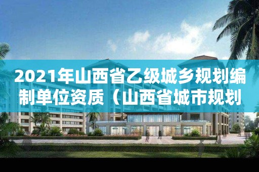 2021年山西省乙級城鄉(xiāng)規(guī)劃編制單位資質(zhì)（山西省城市規(guī)劃）