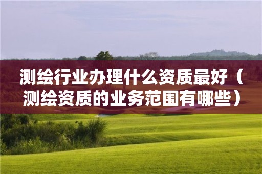 測(cè)繪行業(yè)辦理什么資質(zhì)最好（測(cè)繪資質(zhì)的業(yè)務(wù)范圍有哪些）