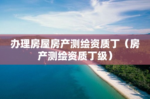 辦理房屋房產(chǎn)測繪資質(zhì)丁（房產(chǎn)測繪資質(zhì)丁級）