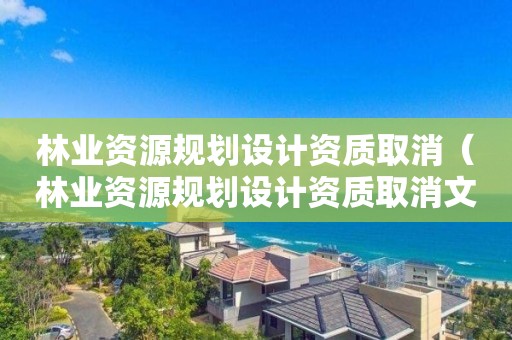 林業資源規劃設計資質取消（林業資源規劃設計資質取消文件）