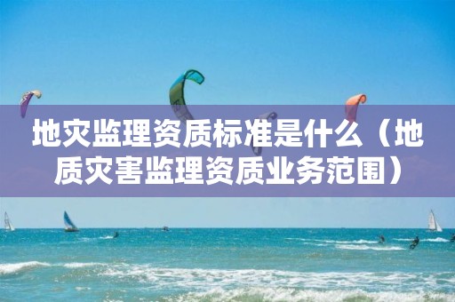 地災監(jiān)理資質(zhì)標準是什么（地質(zhì)災害監(jiān)理資質(zhì)業(yè)務范圍）