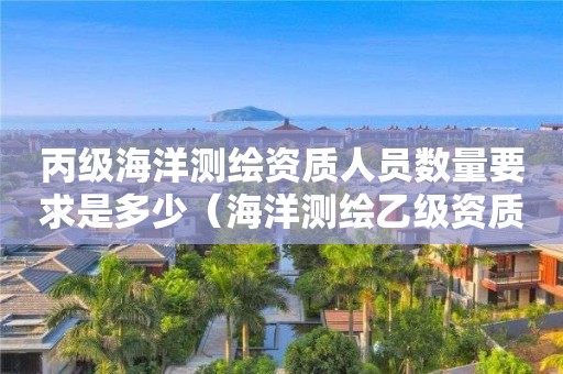 丙級海洋測繪資質人員數(shù)量要求是多少（海洋測繪乙級資質標準）
