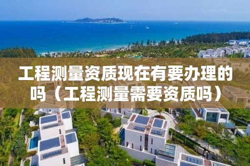 工程測量資質現在有要辦理的嗎（工程測量需要資質嗎）