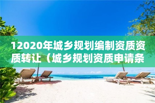 12020年城鄉(xiāng)規(guī)劃編制資質資質轉讓（城鄉(xiāng)規(guī)劃資質申請條件）