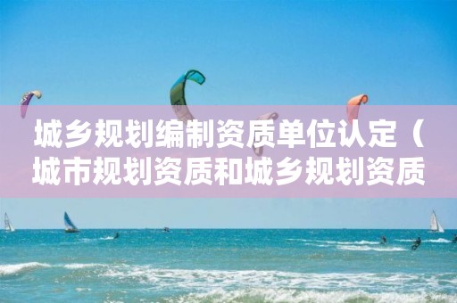 城鄉(xiāng)規(guī)劃編制資質(zhì)單位認定（城市規(guī)劃資質(zhì)和城鄉(xiāng)規(guī)劃資質(zhì)）