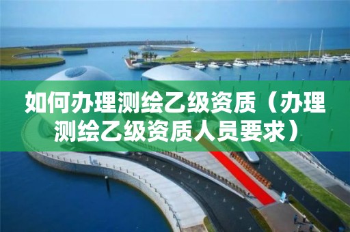 如何辦理測(cè)繪乙級(jí)資質(zhì)（辦理測(cè)繪乙級(jí)資質(zhì)人員要求）
