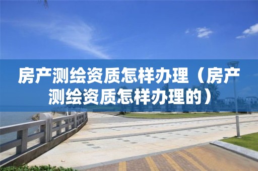 房產(chǎn)測(cè)繪資質(zhì)怎樣辦理（房產(chǎn)測(cè)繪資質(zhì)怎樣辦理的）