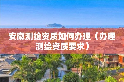 安徽測繪資質如何辦理（辦理測繪資質要求）