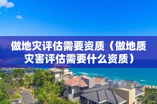 做地災(zāi)評(píng)估需要資質(zhì)（做地質(zhì)災(zāi)害評(píng)估需要什么資質(zhì)）