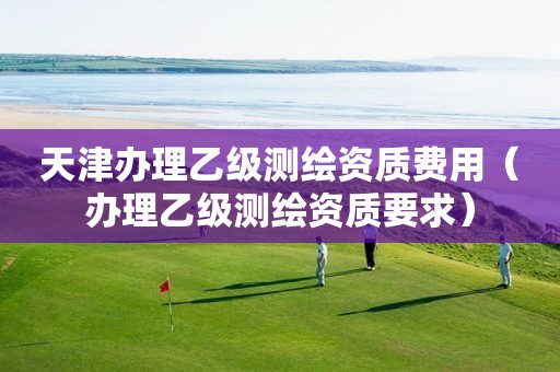 天津辦理乙級測繪資質費用（辦理乙級測繪資質要求）