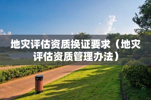 地災(zāi)評估資質(zhì)換證要求（地災(zāi)評估資質(zhì)管理辦法）