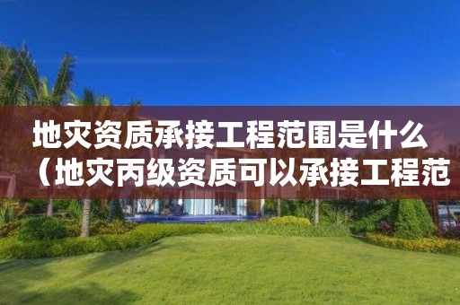 地災資質承接工程范圍是什么（地災丙級資質可以承接工程范圍）